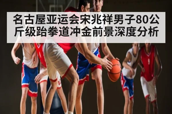 名古屋亚运会宋兆祥男子80公斤级跆拳道冲金前景深度分析（kaiyun）