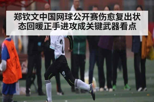 郑钦文中国网球公开赛伤愈复出状态回暖正手进攻成关键武器看点（kaiyun）