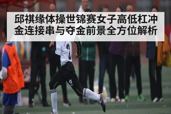 邱祺缘体操世锦赛女子高低杠冲金连接串与夺金前景全方位解析（kaiyun）