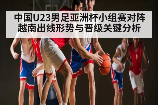 中国U23男足亚洲杯小组赛对阵越南出线形势与晋级关键分析（kaiyun）