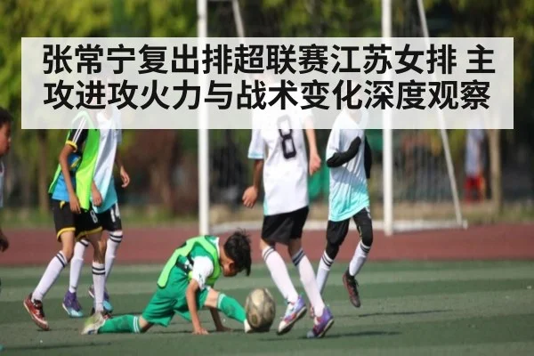张常宁复出排超联赛江苏女排 主攻进攻火力与战术变化深度观察（kaiyun）