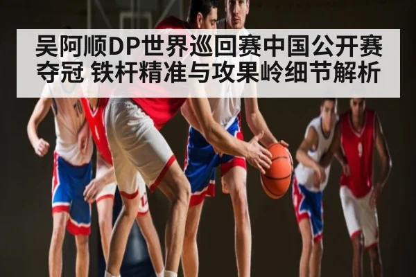 吴阿顺DP世界巡回赛中国公开赛夺冠 铁杆精准与攻果岭细节解析（kaiyun）