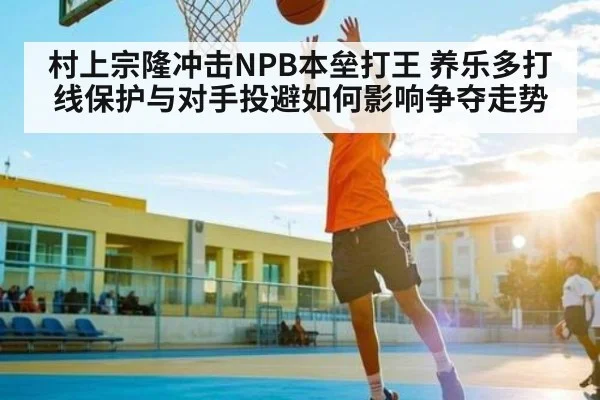 村上宗隆冲击NPB本垒打王 养乐多打线保护与对手投避如何影响争夺走势（kaiyun）