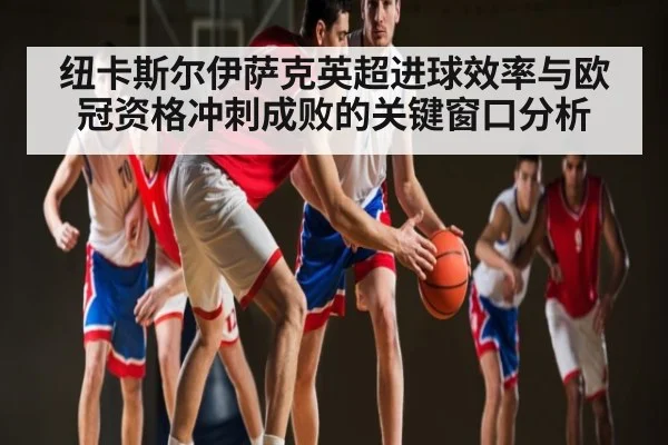 纽卡斯尔伊萨克英超进球效率与欧冠资格冲刺成败的关键窗口分析（kaiyun）